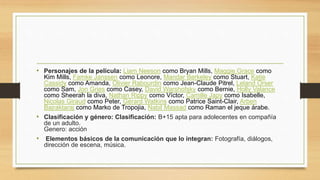 • Personajes de la película: Liam Neeson como Bryan Mills, Maggie Grace como 
Kim Mills, Famke Janssen como Leonore, Mandar Berkeley como Stuart, Katie 
Cassidy como Amanda, Olivier Rabourdin como Jean-Claude Pitrel, Leland Orser 
como Sam, Jon Gries como Casey, David Warshofsky como Bernie, Holly Valance 
como Sheerah la diva, Nathan Rippy como Víctor, Camille Japy como Isabelle, 
Nicolas Giraud como Peter, Gérard Watkins como Patrice Saint-Clair, Arben 
Bajraktaraj como Marko de Tropojia, Nabil Massad como Raman el jeque árabe. 
• Clasificación y género: Clasificación: B+15 apta para adolecentes en compañía 
de un adulto. 
Genero: acción 
• Elementos básicos de la comunicación que lo integran: Fotografía, diálogos, 
dirección de escena, música. 
 