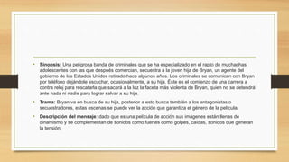 • Sinopsis: Una peligrosa banda de criminales que se ha especializado en el rapto de muchachas 
adolescentes con las que después comercian, secuestra a la joven hija de Bryan, un agente del 
gobierno de los Estados Unidos retirado hace algunos años. Los criminales se comunican con Bryan 
por teléfono dejándole escuchar, ocasionalmente, a su hija. Éste es el comienzo de una carrera a 
contra reloj para rescatarla que sacará a la luz la faceta más violenta de Bryan, quien no se detendrá 
ante nada ni nadie para lograr salvar a su hija. 
• Trama: Bryan va en busca de su hija, posterior a esto busca también a los antagonistas o 
secuestradores, estas escenas se puede ver la acción que garantiza el género de la película. 
• Descripción del mensaje: dado que es una película de acción sus imágenes están llenas de 
dinamismo y se complementan de sonidos como fuertes como golpes, caídas, sonidos que generan 
la tensión. 
 