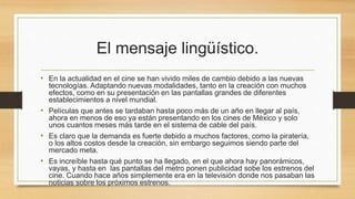 El mensaje lingüístico. 
• En la actualidad en el cine se han vivido miles de cambio debido a las nuevas 
tecnologías. Adaptando nuevas modalidades, tanto en la creación con muchos 
efectos, como en su presentación en las pantallas grandes de diferentes 
establecimientos a nivel mundial. 
• Películas que antes se tardaban hasta poco más de un año en llegar al país, 
ahora en menos de eso ya están presentando en los cines de México y solo 
unos cuantos meses más tarde en el sistema de cable del país. 
• Es claro que la demanda es fuerte debido a muchos factores, como la piratería, 
o los altos costos desde la creación, sin embargo seguimos siendo parte del 
mercado meta. 
• Es increíble hasta qué punto se ha llegado, en el que ahora hay panorámicos, 
vayas, y hasta en las pantallas del metro ponen publicidad sobe los estrenos del 
cine. Cuando hace años simplemente era en la televisión donde nos pasaban las 
noticias sobre los próximos estrenos. 
 