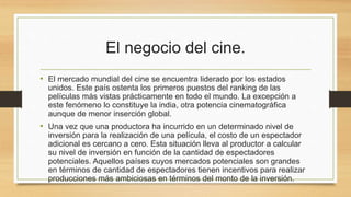 El negocio del cine. 
• El mercado mundial del cine se encuentra liderado por los estados 
unidos. Este país ostenta los primeros puestos del ranking de las 
películas más vistas prácticamente en todo el mundo. La excepción a 
este fenómeno lo constituye la india, otra potencia cinematográfica 
aunque de menor inserción global. 
• Una vez que una productora ha incurrido en un determinado nivel de 
inversión para la realización de una película, el costo de un espectador 
adicional es cercano a cero. Esta situación lleva al productor a calcular 
su nivel de inversión en función de la cantidad de espectadores 
potenciales. Aquellos países cuyos mercados potenciales son grandes 
en términos de cantidad de espectadores tienen incentivos para realizar 
producciones más ambiciosas en términos del monto de la inversión. 
 