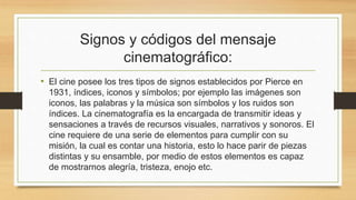 Signos y códigos del mensaje 
cinematográfico: 
• El cine posee los tres tipos de signos establecidos por Pierce en 
1931, índices, iconos y símbolos; por ejemplo las imágenes son 
iconos, las palabras y la música son símbolos y los ruidos son 
índices. La cinematografía es la encargada de transmitir ideas y 
sensaciones a través de recursos visuales, narrativos y sonoros. El 
cine requiere de una serie de elementos para cumplir con su 
misión, la cual es contar una historia, esto lo hace parir de piezas 
distintas y su ensamble, por medio de estos elementos es capaz 
de mostrarnos alegría, tristeza, enojo etc. 
 