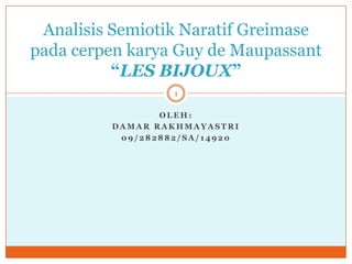 Analisis Semiotik Naratif Greimase
pada cerpen karya Guy de Maupassant
          “LES BIJOUX”
                  1

                OLEH:
         DAMAR RAKHMAYASTRI
          09/282882/SA/14920
 