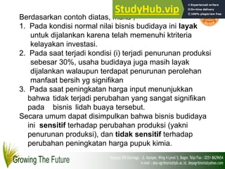 Berdasarkan contoh diatas, maka ;
1. Pada kondisi normal nilai bisnis budidaya ini layak
untuk dijalankan karena telah memenuhi ktriteria
kelayakan investasi.
2. Pada saat terjadi kondisi (i) terjadi penurunan produksi
sebesar 30%, usaha budidaya juga masih layak
dijalankan walaupun terdapat penurunan perolehan
manfaat bersih yg signifikan
3. Pada saat peningkatan harga input menunjukkan
bahwa tidak terjadi perubahan yang sangat signifikan
pada bisnis lidah buaya tersebut.
Secara umum dapat disimpulkan bahwa bisnis budidaya
ini sensitif terhadap perubahan produksi (yakni
penurunan produksi), dan tidak sensitif terhadap
perubahan peningkatan harga pupuk kimia.
 