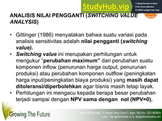 ANALISIS NILAI PENGGANTI (SWITCHING VALUE
ANALYSIS)
• Gittinger (1986) menyatakan bahwa suatu variasi pada
analisis sensitivitas adalah nilai pengganti (switching
value).
• Switching value ini merupakan perhitungan untuk
mengukur ”perubahan maximum” dari perubahan suatu
komponen inflow (penurunan harga output, penurunan
produksi) atau perubahan komponen outflow (peningkatan
harga input/peningkatan biaya produksi) yang masih dapat
ditoleransi/diperbolehkan agar bisnis masih tetap layak.
• Perhitungan ini mengacu kepada berapa besar perubahan
terjadi sampai dengan NPV sama dengan nol (NPV=0).
 