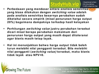 • Perbedaaan yang mendasar antara analisis sensivitas
yang biasa dilakukan dengan sw itching value adalah
pada analisis sensivitas besarnya perubahan sudah
diketahui secara empirik (misal penurunan harga output
20%) bagaimana dampaknya terhadap hasil kelayakan
• Perhitungan sw itching value justru perubahan tersebut
dicari misal berapa perubahan maksimum dari
penurunan harga output yang masih dapat ditoleransi
agar bisnis masih tetap layak.
• Hal ini menunjukkan bahw a harga output tidak boleh
turun melebihi nilai pengganti tersebut. Bila melebihi
nilai pengganti (sw itching value) tersebut, maka bisnis
tidak layak atau NPV<0.
 