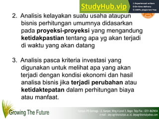 2. Analisis kelayakan suatu usaha ataupun
bisnis perhitungan umumnya didasarkan
pada proyeksi-proyeksi yang mengandung
ketidakpastian tentang apa yg akan terjadi
di waktu yang akan datang
3. Analisis pasca kriteria investasi yang
digunakan untuk melihat apa yang akan
terjadi dengan kondisi ekonomi dan hasil
analisa bisnis jika terjadi perubahan atau
ketidaktepatan dalam perhitungan biaya
atau manfaat.
 