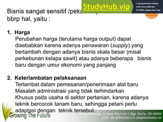 Bisnis sangat sensitif /peka thd perubahan akibat
bbrp hal, yaitu :
1. Harga
Perubahan harga (terutama harga output) dapat
disebabkan karena adanya penawaran (supply) yang
bertambah dengan adanya bisnis skala besar (misal
perkebunan kelapa sawit) atau adanya beberapa bisnis
baru dengan umur ekonomi yang panjang
2. Keterlambatan pelaksanaan
Terlambat dalam pemesanan/penerimaan alat baru
Masalah administrasi yang tidak terhindarkan
Khusus pada usaha di sektor pertanian, karena adanya
teknik bercocok tanam baru, sehingga petani perlu
adaptasi dengan teknik tersebut.
 