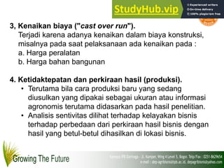3, Kenaikan biaya ("cast over run").
Terjadi karena adanya kenaikan dalam biaya konstruksi,
misalnya pada saat pelaksanaan ada kenaikan pada :
a. Harga peralatan
b. Harga bahan bangunan
4. Ketidaktepatan dan perkiraan hasil (produksi).
• Terutama bila cara produksi baru yang sedang
diusulkan yang dipakai sebagai ukuran atau informasi
agronomis terutama didasarkan pada hasil penelitian.
• Analisis sentivitas dilihat terhadap kelayakan bisnis
terhadap perbedaan dari perkiraan hasil bisnis dengan
hasil yang betul-betul dihasilkan di lokasi bisnis.
 