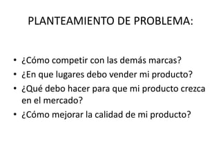 PLANTEAMIENTO DE PROBLEMA:
• ¿Cómo competir con las demás marcas?
• ¿En que lugares debo vender mi producto?
• ¿Qué debo hacer para que mi producto crezca
en el mercado?
• ¿Cómo mejorar la calidad de mi producto?
 