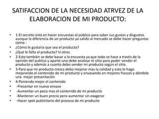 SATIFACCION DE LA NECESIDAD ATRVEZ DE LA
ELABORACION DE MI PRODUCTO:
• 1-El secreto está en hacer encuestas al público para saber sus gustos y disgustos
aunque la diferencia de un producto ya salido al mercado se debe hacer preguntas
como :
• ¿Cómo le gustaría que sea el producto?
• ¿Qué le falta al producto? U otros
• 2-Esto también se debe basar a la encuesta ya que todo se hace a través de la
opinión del publico y aparte uno debe analizar el sitio para poder vender el
producto y además a cuanto debo vender mi producto según el sitio.
• 3-Para que mi producto crezca debo mejorar mas la calidad y esto lo hago
mejorando el contenido de mi producto y envasando en mejores frascos y dándole
una mejor presentación
• 4-Poniendo mejor el contenido
• -Presentar en nuevo envase
• -Aumentar un poco mas el contenido de mi producto
• -Mantener un buen precio pero aumentar sin exagerar
• -Hacer spot publicitario del proceso de mi producto
 