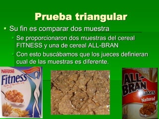 Prueba triangular
 Su fin es comparar dos muestra
 Se proporcionaron dos muestras del cereal
FITNESS y una de cereal ALL-BRAN
 Con esto buscábamos que los jueces definieran
cual de las muestras es diferente.

 