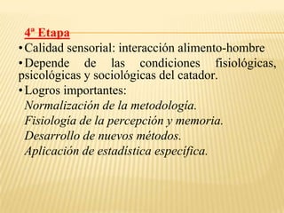 4ª Etapa
• Calidad sensorial: interacción alimento-hombre
• Depende de las condiciones fisiológicas,
psicológicas y sociológicas del catador.
• Logros importantes:
  Normalización de la metodología.
  Fisiología de la percepción y memoria.
  Desarrollo de nuevos métodos.
  Aplicación de estadística específica.
 