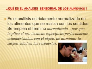 ¿QUÉ ES EL ANALISIS SENSORIAL DE LOS ALIMENTOS ?


   Es el análisis estrictamente normalizado de
    los alimentos que se realiza con los sentidos.
    Se emplea el termino normalizado , por que
    implica el uso técnicas especificas perfectamente
    estanderizadas, con el objeto de disminuir la
    subjetividad en las respuestas.
 