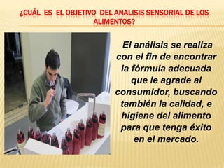 ¿CUÁL ES EL OBJETIVO DEL ANALISIS SENSORIAL DE LOS
                   ALIMENTOS?


                           El análisis se realiza
                         con el fin de encontrar
                          la fórmula adecuada
                             que le agrade al
                         consumidor, buscando
                          también la calidad, e
                          higiene del alimento
                          para que tenga éxito
                              en el mercado.
 