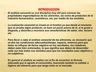 INTRODUCCION
   El análisis sensorial es una disciplina muy útil para conocer las
    propiedades organolépticas de los alimentos, así como de productos de la
    industria farmacéutica, cosméticos, etc, por medio de los sentidos.

   La evaluación sensorial es innata en el hombre ya que desde el momento
    que se prueba algún producto, se hace un juicio acerca de él, si le gusta o
    disgusta, y describe y reconoce sus características de sabor, olor, textura
    etc.

   Para llevar a cabo el análisis sensorial de los alimentos, es necesario que
    se den las condiciones adecuadas(tiempo, espacio, entorno) para que
    éstas no influyan de forma negativa en los resultados, los catadores
    deben estar bien entrenados, lo que significa que deben de desarrollar
    cada vez más todos sus sentidos para que los resultados sean objetivos y
    no subjetivos.

   En general el análisis se realiza con el fin de encontrar la fórmula
    adecuada que le agrade al consumidor, buscando también la calidad, e
    higiene del alimento para que tenga éxito en el mercado.
 