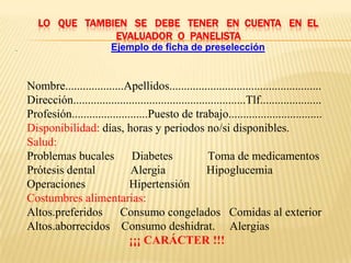 LO QUE TAMBIEN SE DEBE TENER EN CUENTA EN EL
                   EVALUADOR O PANELISTA
·                             Ejemplo de ficha de preselección



    Nombre....................Apellidos....................................................
    Dirección...........................................................Tlf.....................
    Profesión..........................Puesto de trabajo................................
    Disponibilidad: días, horas y periodos no/si disponibles.
    Salud:
    Problemas bucales Diabetes                             Toma de medicamentos
    Prótesis dental              Alergia                   Hipoglucemia
    Operaciones                  Hipertensión
    Costumbres alimentarias:
    Altos.preferidos Consumo congelados Comidas al exterior
    Altos.aborrecidos Consumo deshidrat. Alergias
                                 ¡¡¡ CARÁCTER !!!
 