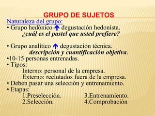 GRUPO DE SUJETOS
Naturaleza del grupo:
• Grupo hedónico  degustación hedonista.
     ¿cuál es el pastel que usted prefiere?
• Grupo analítico  degustación técnica.
         descripción y cuantificación objetiva.
•10-15 personas entrenadas.
• Tipos:
      Interno: personal de la empresa.
      Externo: reclutados fuera de la empresa.
• Deben pasar una selección y entrenamiento.
• Etapas:
      1.Preselección.          3.Entrenamiento.
      2.Selección.             4.Comprobación
 
