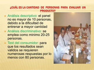 ¿CUÁL ES LA CANTIDAD DE PERSONAS PARA EVALUAR UN
                          PRODUCTO?
   Análisis descriptivo: el panel
    no es mayor de 10 personas,
    debido a la dificultad de
    entrenar a mayor cantidad
   Análisis discriminativo: se
    emplea como minimo 20-25
    personas.
   Test del consumidor: para
    que los resultados sean
    validos se requieren
    numerosas respuestas por lo
    menos con 80 personas.
 