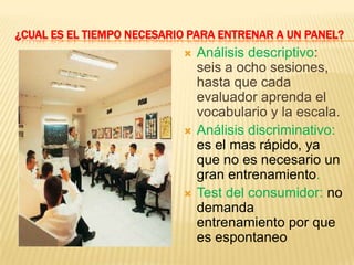 ¿CUAL ES EL TIEMPO NECESARIO PARA ENTRENAR A UN PANEL?
                              Análisis descriptivo:
                               seis a ocho sesiones,
                               hasta que cada
                               evaluador aprenda el
                               vocabulario y la escala.
                              Análisis discriminativo:
                               es el mas rápido, ya
                               que no es necesario un
                               gran entrenamiento.
                              Test del consumidor: no
                               demanda
                               entrenamiento por que
                               es espontaneo
 
