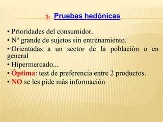 1-   Pruebas hedónicas

• Prioridades del consumidor.
• Nº grande de sujetos sin entrenamiento.
• Orientadas a un sector de la población o en
general
• Hipermercado...
• Óptima: test de preferencia entre 2 productos.
• NO se les pide más información
 