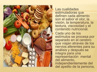    Las cualidades
    estimuladoras que
    definen cada alimento
    son el sabor el olor, la
    visión, la temperatura, la
    textura, viscosidad y el
    contenido nutricional.
   Cada uno de los
    estímulos se procesa por
    separado en el cerebro
    que viajan atraves de los
    nervios aferentes para su
    análisis y después se
    integra para una
    representación mental
    del alimento,
    independientemente del
    del apetito de la persona,
 