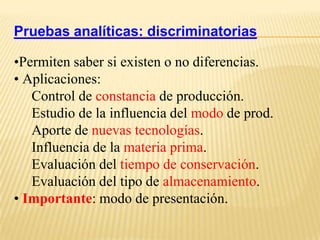 Pruebas analíticas: discriminatorias

•Permiten saber si existen o no diferencias.
• Aplicaciones:
   Control de constancia de producción.
   Estudio de la influencia del modo de prod.
   Aporte de nuevas tecnologías.
   Influencia de la materia prima.
   Evaluación del tiempo de conservación.
   Evaluación del tipo de almacenamiento.
• Importante: modo de presentación.
 