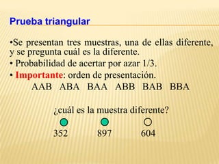Prueba triangular

•Se presentan tres muestras, una de ellas diferente,
y se pregunta cuál es la diferente.
• Probabilidad de acertar por azar 1/3.
• Importante: orden de presentación.
      AAB ABA BAA ABB BAB BBA

           ¿cuál es la muestra diferente?

           352        897        604
 