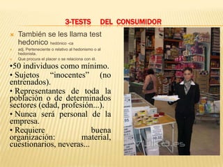 3-TESTS             DEL CONSUMIDOR
   También se les llama test
    hedonico hedónico -ca
   adj. Perteneciente o relativo al hedonismo o al
    hedonista.
   Que procura el placer o se relaciona con él.

•50 individuos como mínimo.
• Sujetos “inocentes” (no
entrenados).
• Representantes de toda la
población o de determinados
sectores (edad, profesión...).
• Nunca será personal de la
empresa.
• Requiere                buena
organización:         material,
cuestionarios, neveras...
 
