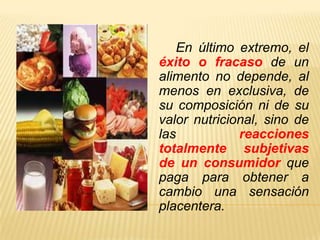 En último extremo, el
éxito o fracaso de un
alimento no depende, al
menos en exclusiva, de
su composición ni de su
valor nutricional, sino de
las           reacciones
totalmente subjetivas
de un consumidor que
paga para obtener a
cambio una sensación
placentera.
 