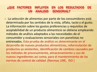 ¿QUE FACTORES INFLUYEN EN LOS RESULTADOS DE
               UN ANALISIS SENSORIAL?

 La selección de alimentos por parte de los consumidores está
determinada por los sentidos de la vista, olfato, tacto y el gusto.
La información sobre los gustos preferencias y requisitos de
aceptabilidad de un producto alimenticio se obtiene empleando
métodos de análisis adaptados a las necesidades de el
consumidor y evaluaciones sensoriales con panelistas no
entrenados. Esta prueba de análisis es determinante en el
desarrollo de nuevos productos alimenticios, reformulación de
productos ya existentes, identificación de cambios causados por
los métodos de procesamiento, almacenamiento y uso de
nuevos ingredientes así como, para el mantenimiento de las
normas de control de calidad .(Normas UNE, ISO )
 