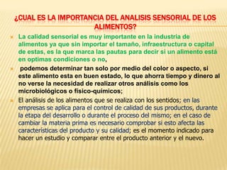 ¿CUAL ES LA IMPORTANCIA DEL ANALISIS SENSORIAL DE LOS
                        ALIMENTOS?
    La calidad sensorial es muy importante en la industria de
     alimentos ya que sin importar el tamaño, infraestructura o capital
     de estas, es la que marca las pautas para decir si un alimento está
     en optimas condiciones o no,
     podemos determinar tan solo por medio del color o aspecto, si
     este alimento esta en buen estado, lo que ahorra tiempo y dinero al
     no verse la necesidad de realizar otros análisis como los
     microbiológicos o físico-químicos;
    El análisis de los alimentos que se realiza con los sentidos; en las
     empresas se aplica para el control de calidad de sus productos, durante
     la etapa del desarrollo o durante el proceso del mismo; en el caso de
     cambiar la materia prima es necesario comprobar si esto afecta las
     características del producto y su calidad; es el momento indicado para
     hacer un estudio y comparar entre el producto anterior y el nuevo.
 