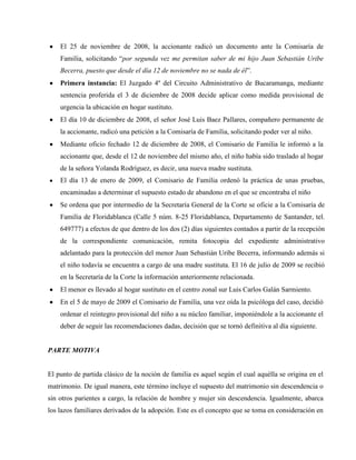 El 25 de noviembre de 2008, la accionante radicó un documento ante la Comisaría de
    Familia, solicitando “por segunda vez me permitan saber de mi hijo Juan Sebastián Uribe
    Becerra, puesto que desde el día 12 de noviembre no se nada de él”.
    Primera instancia: El Juzgado 4º del Circuito Administrativo de Bucaramanga, mediante
    sentencia proferida el 3 de diciembre de 2008 decide aplicar como medida provisional de
    urgencia la ubicación en hogar sustituto.
    El día 10 de diciembre de 2008, el señor José Luis Baez Pallares, compañero permanente de
    la accionante, radicó una petición a la Comisaría de Familia, solicitando poder ver al niño.
    Mediante oficio fechado 12 de diciembre de 2008, el Comisario de Familia le informó a la
    accionante que, desde el 12 de noviembre del mismo año, el niño había sido traslado al hogar
    de la señora Yolanda Rodríguez, es decir, una nueva madre sustituta.
    El día 13 de enero de 2009, el Comisario de Familia ordenó la práctica de unas pruebas,
    encaminadas a determinar el supuesto estado de abandono en el que se encontraba el niño
    Se ordena que por intermedio de la Secretaría General de la Corte se oficie a la Comisaría de
    Familia de Floridablanca (Calle 5 núm. 8-25 Floridablanca, Departamento de Santander, tel.
    649777) a efectos de que dentro de los dos (2) días siguientes contados a partir de la recepción
    de la correspondiente comunicación, remita fotocopia del expediente administrativo
    adelantado para la protección del menor Juan Sebastián Uribe Becerra, informando además si
    el niño todavía se encuentra a cargo de una madre sustituta. El 16 de julio de 2009 se recibió
    en la Secretaría de la Corte la información anteriormente relacionada.
    El menor es llevado al hogar sustituto en el centro zonal sur Luis Carlos Galán Sarmiento.
    En el 5 de mayo de 2009 el Comisario de Familia, una vez oída la psicóloga del caso, decidió
    ordenar el reintegro provisional del niño a su núcleo familiar, imponiéndole a la accionante el
    deber de seguir las recomendaciones dadas, decisión que se tornó definitiva al día siguiente.


PARTE MOTIVA


El punto de partida clásico de la noción de familia es aquel según el cual aquélla se origina en el
matrimonio. De igual manera, este término incluye el supuesto del matrimonio sin descendencia o
sin otros parientes a cargo, la relación de hombre y mujer sin descendencia. Igualmente, abarca
los lazos familiares derivados de la adopción. Este es el concepto que se toma en consideración en
 