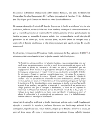 los distintos instrumentos internacionales sobre derechos humanos, tales como la Declaración
Universal de Derechos Humanos (art. 16.1); el Pacto Internacional de Derechos Civiles y Políticos
(art. 23), al igual que la Convención Americana sobre Derechos Humanos.


De manera más amplia, el artículo 42 Superior dispone que la familia se conforma “por vínculos
naturales o jurídicos, por la decisión libre de un hombre y una mujer de contraer matrimonio o
por la voluntad responsable de conformarla”.Al respecto, conviene precisar que el concepto de
familia no puede ser entendido de manera aislada, sino en concordancia con el principio del
pluralismo. De tal suerte que, en una sociedad plural, no puede existir un concepto único y
excluyente de familia, identificando a esta última únicamente con aquella surgida del vínculo
matrimonial.


En tal sentido, recientemente el Consejo de Estado, en sentencia del 2 de septiembre de 2009[4], al
momento de determinar la existencia de perjuicios morales, indicó lo siguiente:


      “la familia no sólo se constituye por vínculos jurídicos o de consanguinidad, sino que
      puede tener un sustrato natural o social, a partir de la constatación de una serie de
      relaciones de afecto, de convivencia, de amor, de apoyo y solidaridad, que son
      configurativas de un núcleo en el que rigen los principios de igualdad de derechos y
      deberes para una pareja, y el respeto recíproco de los derechos y libertades de todos
      los integrantes. En esta perspectiva, es posible hacer una referencia a las acepciones
      de “padres (papá o mamá) de crianza, “hijos de crianza”, e inclusive de “abuelos de
      crianza”, toda vez que en muchos eventos las relacione de solidaridad, afecto y apoyo
      son más fuertes con quien no se tiene vínculo de consanguinidad, sin que esto suponga
      la inexistencia de los lazos familiares, como quiera que la familia no se configura sólo
      a partir de un nombre y un apellido, y menos de la constatación de un parámetro o
      código genético, sino que el concepto se fundamenta, se itera, en ese conjunto de
      relaciones e interacciones humanas que se desarrollan con el día a día, y que se
      refieren a ese lugar metafísico que tiene como ingredientes principales el amor, el
      afecto, la solidaridad y la protección de sus miembros entre sí, e indudablemente
      también a factores sociológicos y culturales”.

Ahora bien, la naturaleza jurídica de la familia sigue siendo un tema controversial. Se debate, por
ejemplo, el contenido del derecho a conformar libremente una familia (vgr. voluntad de los
contrayentes, requisitos de edad y sexo, etcétera), al igual que el derecho a preservar su unidad, en
especial, frente a actos tales como el internamiento de los padres en sitios de reclusión, traslados
 