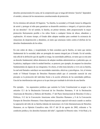 derechos prestacionales.En suma, de la comprensión que se tenga del término “familia” dependerá
el sentido y alcance de los mecanismos constitucionales de protección.


En los términos del artículo 44 Superior, “La familia, la sociedad y el Estado tienen la obligación
de asistir y proteger al niño para garantizar su desarrollo armónico e integral y el ejercicio pleno
de sus derechos”. En tal sentido, la familia, en primer término, debe proporcionarle la mejor
protección fácticamente posible a los niños frente a cualquier forma de abuso, abandono y
explotación. Al mismo tiempo, el Estado debe adoptar medidas para combatir la existencia de
situaciones de desprotección y abandono, en tanto que amenazas reales contra el disfrute de los
derechos fundamentales de los niños.


En este orden de ideas, y recapitulando, la Sala considera que la familia, en tanto que núcleo
fundamental de la sociedad, debe ser protegida de manera integral por el Estado. En tal sentido,
más allá de la definición que de aquélla se tenga, las autoridades públicas, en tanto que se esta ante
un derecho fundamental, deben abstenerse de adoptar medidas administrativas o judiciales que, en
la práctica, impliquen violar la unidad familiar, so pretexto, por ejemplo, de amparar los derechos
fundamentales de alguno de sus integrantes. En efecto, el niño tiene derecho a vivir con su familia,
la cual está llamada a satisfacer sus necesidades materiales, afectivas y psicológicas. Así, el mismo
modo el Tribunal Europeo de Derechos Humanos señaló que el contenido esencial de este
precepto es la protección del individuo frente a la acción arbitraria de las autoridades públicas.
Una de las interferencias más graves es la que tiene por resultado la división de una familia


Por ejemplo,     los argumentos jurídicos que sustenta la Corte Constitucional se acogen a los
artículos 12.1 de la Declaración Universal de los Derechos Humanos, V de la Declaración
Americana de Derechos y Deberes del Hombre, 17 del Pacto Internacional de Derechos Civiles y
Políticos, 11.2 de la Convención Americana sobre Derechos Humanos y 8 de la Convención
Europea de Derechos Humanos. Estas disposiciones poseen especial relevancia cuando se analiza
la separación del niño de su familia.Además de mencionar a la Corte Interamericana de Derechos
Humanos, en su Opinión Consultiva núm. OC-17 del 28 de agosto de 2002, referente a “la
condición jurídica y los derechos humanos del niño”, siguiendo la Directriz núm. 14 de Riad, y la
 
