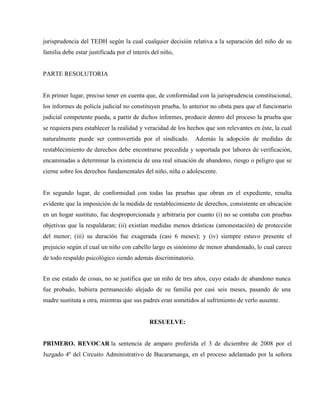 jurisprudencia del TEDH según la cual cualquier decisión relativa a la separación del niño de su
familia debe estar justificada por el interés del niño,


PARTE RESOLUTORIA


En primer lugar, preciso tener en cuenta que, de conformidad con la jurisprudencia constitucional,
los informes de policía judicial no constituyen prueba, lo anterior no obsta para que el funcionario
judicial competente pueda, a partir de dichos informes, producir dentro del proceso la prueba que
se requiera para establecer la realidad y veracidad de los hechos que son relevantes en éste, la cual
naturalmente puede ser controvertida por el sindicado.        Además la adopción de medidas de
restablecimiento de derechos debe encontrarse precedida y soportada por labores de verificación,
encaminadas a determinar la existencia de una real situación de abandono, riesgo o peligro que se
cierne sobre los derechos fundamentales del niño, niña o adolescente.


En segundo lugar, de conformidad con todas las pruebas que obran en el expediente, resulta
evidente que la imposición de la medida de restablecimiento de derechos, consistente en ubicación
en un hogar sustituto, fue desproporcionada y arbitraria por cuanto (i) no se contaba con pruebas
objetivas que la respaldaran; (ii) existían medidas menos drásticas (amonestación) de protección
del menor; (iii) su duración fue exagerada (casi 6 meses); y (iv) siempre estuvo presente el
prejuicio según el cual un niño con cabello largo es sinónimo de menor abandonado, lo cual carece
de todo respaldo psicológico siendo además discriminatorio.


En ese estado de cosas, no se justifica que un niño de tres años, cuyo estado de abandono nunca
fue probado, hubiera permanecido alejado de su familia por casi seis meses, pasando de una
madre sustituta a otra, mientras que sus padres eran sometidos al sufrimiento de verlo ausente.


                                             RESUELVE:


PRIMERO. REVOCAR la sentencia de amparo proferida el 3 de diciembre de 2008 por el
Juzgado 4º del Circuito Administrativo de Bucaramanga, en el proceso adelantado por la señora
 