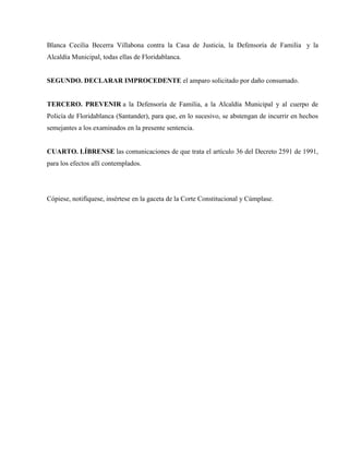 Blanca Cecilia Becerra Villabona contra la Casa de Justicia, la Defensoría de Familia y la
Alcaldía Municipal, todas ellas de Floridablanca.


SEGUNDO. DECLARAR IMPROCEDENTE el amparo solicitado por daño consumado.


TERCERO. PREVENIR a la Defensoría de Familia, a la Alcaldía Municipal y al cuerpo de
Policía de Floridablanca (Santander), para que, en lo sucesivo, se abstengan de incurrir en hechos
semejantes a los examinados en la presente sentencia.


CUARTO. LÍBRENSE las comunicaciones de que trata el artículo 36 del Decreto 2591 de 1991,
para los efectos allí contemplados.




Cópiese, notifíquese, insértese en la gaceta de la Corte Constitucional y Cúmplase.
 