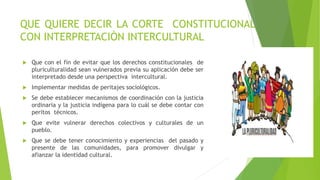 QUE QUIERE DECIR LA CORTE CONSTITUCIONAL
CON INTERPRETACIÓN INTERCULTURAL
 Que con el fin de evitar que los derechos constitucionales de
pluriculturalidad sean vulnerados previa su aplicación debe ser
interpretado desde una perspectiva intercultural.
 Implementar medidas de peritajes sociológicos.
 Se debe establecer mecanismos de coordinación con la justicia
ordinaria y la justicia indígena para lo cuál se debe contar con
peritos técnicos.
 Que evite vulnerar derechos colectivos y culturales de un
pueblo.
 Que se debe tener conocimiento y experiencias del pasado y
presente de las comunidades, para promover divulgar y
afianzar la identidad cultural.
 