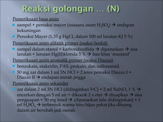    Pemeriksaan basa amin
     sampel + pereaksi mayer (suasana asam H2SO4)  endapan
      kekuningan
     Pereaksi Mayer (1,35 g HgCl2 dalam 100 ml larutan KJ 5 %)
   Pemeriksaan amin alifatik primer (reaksi Senfol)
     sampel dalam etanol + karbondisulfida  dipanaskan  sisa
      larutan + larutan Hg(II)klorida 5 %  bau khas ‘mustard’
   Pemeriksaan amin aromatik primer (reaksi Diazzo)
     benzokain, etakridin, PAS, prokain, dan sulfonamid.
     50 mg zat dalam 1 ml 3N HCl + 2 tetes pereaksi Diazzo I +
      Diazzo II  endapan merah jingga
   Pemeriksaan amin sekunder
     zat dalam 2 ml 3N HCl (didinginkan 5oC) + 2 ml NaNO2 1 % 
      encerkan dengan 5 ml air + dikocok 2 x eter  diuapkan  sisa
      penguapan + 50 mg fenol  (dipanaskan lalu didinginkan) + 1
      ml H2SO4  terbentuk warna biru-hijau pekat jika dituang
      dalam air berubah jadi merah
 