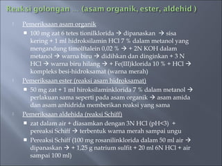    Pemeriksaan asam organik
     100 mg zat 6 tetes tionilklorida  dipanaskan  sisa
      kering + 1 ml hidroksilamin HCl 7 % dalam metanol yang
      mengandung timolftalein 0,02 %  + 2N KOH dalam
      metanol  warna biru  didihkan dan dinginkan + 3 N
      HCl  warna biru hilang  + Fe(III)klorida 10 % + HCl 
      kompleks besi-hidroksamat (warna merah)
   Pemeriksaan ester (reaksi asam hidroksamat)
     50 mg zat + 1 ml hiroksilaminklorida 7 % dalam metanol 
      perlakuan sama seperti pada asam organik  asam amida
      dan asam anhidrida memberikan reaksi yang sama
   Pemeriksaan aldehida (reaksi Schiff)
     zat dalam air + diasamkan dengan 3N HCl (pH<3) +
      pereaksi Schiff  terbentuk warna merah sampai ungu
     Pereaksi Schiff (100 mg rosanilinklorida dalam 50 ml air 
      dipanaskan  + 1,25 g natrium sulfit + 20 ml 6N HCl + air
      sampai 100 ml)
 