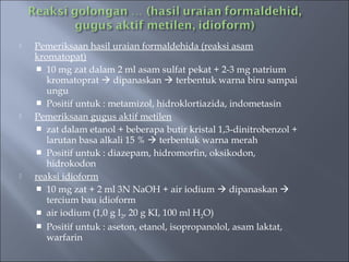    Pemeriksaan hasil uraian formaldehida (reaksi asam
    kromatopat)
     10 mg zat dalam 2 ml asam sulfat pekat + 2-3 mg natrium
       kromatoprat  dipanaskan  terbentuk warna biru sampai
       ungu
     Positif untuk : metamizol, hidroklortiazida, indometasin
   Pemeriksaan gugus aktif metilen
     zat dalam etanol + beberapa butir kristal 1,3-dinitrobenzol +
       larutan basa alkali 15 %  terbentuk warna merah
     Positif untuk : diazepam, hidromorfin, oksikodon,
       hidrokodon
   reaksi idioform
     10 mg zat + 2 ml 3N NaOH + air iodium  dipanaskan 
       tercium bau idioform
     air iodium (1,0 g I2, 20 g KI, 100 ml H2O)
     Positif untuk : aseton, etanol, isopropanolol, asam laktat,
       warfarin
 