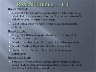    Reaksi Murexid
     10 mg zat + 1,5 ml hidrogen peroksida + 5 tetes asam sulfat
      pekat  dipanaskan sampai kering  + beberapa tetes 6N
      NH3  terbentuk warna merah-ungu
     Positif untuk senyawa purin (teofilin, kofein, teobramin,
      etofilin)
   Reaksi Zwikker
     10 mg zat + 10 tetes pereaksi Zwikker I + Zwikker II 
      terbentuk warna ungu
     Pereaksi zwikker I ( kobalt (II) nitrat 1 % dalam metanol)
     Pereaksi Zwikker II (piridin 10 % dalam metanol)
     positif untuk barbiturat, glutetimid, fenitoin, purin,
      sulfanilamid.
   Reaksi Vitali-Morin
     5 mg zat + 0,5 ml asam nitrat berasap  diuapkan sampai
      kering  dilarutkan dalam 5 ml aseton + ditetesi 1 ml 0,1 N
      KOH-etanol  timbul warna khusus
 