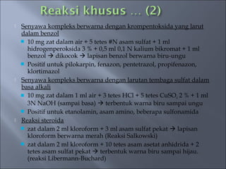   Senyawa kompleks berwarna dengan krompentoksida yang larut
    dalam benzol
     10 mg zat dalam air + 5 tetes #N asam sulfat + 1 ml
      hidrogenperoksida 3 % + 0,5 ml 0,1 N kalium bikromat + 1 ml
      benzol  dikocok  lapisan benzol berwarna biru-ungu
     Positif untuk pilokarpin, fenazon, pentetrazol, propifenazon,
      klortimazol
   Senyawa kompleks berwarna dengan larutan tembaga sulfat dalam
    basa alkali
     10 mg zat dalam 1 ml air + 3 tetes HCl + 5 tetes CuSO 4 2 % + 1 ml
      3N NaOH (sampai basa)  terbentuk warna biru sampai ungu
     Positif untuk etanolamin, asam amino, beberapa sulfonamida
   Reaksi steroida
     zat dalam 2 ml kloroform + 3 ml asam sulfat pekat  lapisan
      kloroform berwarna merah (Reaksi Salkowski)
     zat dalam 2 ml kloroform + 10 tetes asam asetat anhidrida + 2
      tetes asam sulfat pekat  terbentuk warna biru sampai hijau.
      (reaksi Libermann-Buchard)
 