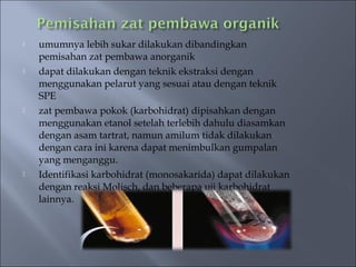    umumnya lebih sukar dilakukan dibandingkan
    pemisahan zat pembawa anorganik
   dapat dilakukan dengan teknik ekstraksi dengan
    menggunakan pelarut yang sesuai atau dengan teknik
    SPE
   zat pembawa pokok (karbohidrat) dipisahkan dengan
    menggunakan etanol setelah terlebih dahulu diasamkan
    dengan asam tartrat, namun amilum tidak dilakukan
    dengan cara ini karena dapat menimbulkan gumpalan
    yang menganggu.
   Identifikasi karbohidrat (monosakarida) dapat dilakukan
    dengan reaksi Molisch, dan beberapa uji karbohidrat
    lainnya.
 