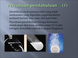    Identifikasi awal senyawa obat yang telah
    terekstraksi yang diperiksa organoleptiknya
    meliputi bentuk, bau, rasa, dan kelarutan.
   Percobaan pendahuluan berupa kelarutan
    dalam asam dan basa, analisis unsur N, S, dan
    halogen, kemudian diperiksa gugus fungsinya.
 