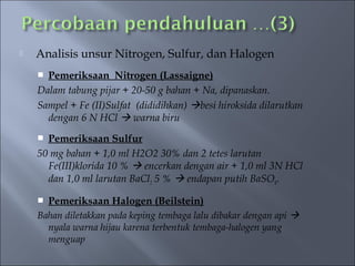    Analisis unsur Nitrogen, Sulfur, dan Halogen
     Pemeriksaan Nitrogen (Lassaigne)
    Dalam tabung pijar + 20-50 g bahan + Na, dipanaskan.
    Sampel + Fe (II)Sulfat (dididihkan) besi hiroksida dilarutkan
      dengan 6 N HCl  warna biru
     Pemeriksaan Sulfur
    50 mg bahan + 1,0 ml H2O2 30% dan 2 tetes larutan
      Fe(III)klorida 10 %  encerkan dengan air + 1,0 ml 3N HCl
      dan 1,0 ml larutan BaCl2 5 %  endapan putih BaSO4.

     Pemeriksaan Halogen (Beilstein)
    Bahan diletakkan pada keping tembaga lalu dibakar dengan api 
      nyala warna hijau karena terbentuk tembaga-halogen yang
      menguap
 