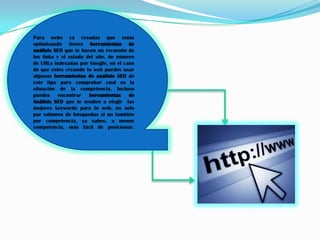 Para webs ya creadas que estás
optimizando tienes herramientas de
análisis SEO que te hacen un recuento de
los links y el estado del site, de número
de URLs indexadas por Google, en el caso
de que estés creando tu web puedes usar
algunas herramientas de análisis SEO de
este tipo para comprobar cual es la
situación de la competencia. Incluso
puedes encontrar herramientas de
Análisis SEO que te ayuden a elegir las
mejores keywords para tu web, no solo
por volumen de búsquedas si no también
por competencia, ya sabes, a menor
competencia, más fácil de posicionar.
 