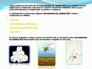  Como puedes ver los usos de las herramientas de análisis SEO son variados, es más
  seguro que al utilizarlas cada uno de vosotros encontráis utilidades nuevas para
  estas herramientas, lo importante es probar y comparar.
    A continuación te ofrecemos algunas herramientas de análisis SEO, úsalas y
    comprueba su utilidad

    SEO tester
    Comprobador de redirecciones
    Cómo ven los bots nuestro sitio
    URL Trends

    Es más te invitamos a dejar un post en nuestra web si encuentras otras herramientas
    de análisis SEO interesantes que no hayamos recogido en esta web.
 