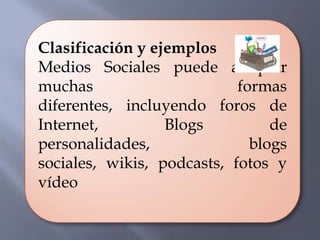 Clasificación y ejemplos
Medios Sociales puede adoptar
muchas                      formas
diferentes, incluyendo foros de
Internet,         Blogs          de
personalidades,               blogs
sociales, wikis, podcasts, fotos y
vídeo
 