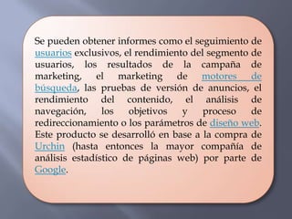 Se pueden obtener informes como el seguimiento de
usuarios exclusivos, el rendimiento del segmento de
usuarios, los resultados de la campaña de
marketing, el marketing de motores de
búsqueda, las pruebas de versión de anuncios, el
rendimiento del contenido, el análisis de
navegación,     los   objetivos   y    proceso   de
redireccionamiento o los parámetros de diseño web.
Este producto se desarrolló en base a la compra de
Urchin (hasta entonces la mayor compañía de
análisis estadístico de páginas web) por parte de
Google.
 