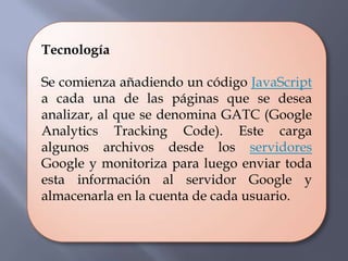 Tecnología

Se comienza añadiendo un código JavaScript
a cada una de las páginas que se desea
analizar, al que se denomina GATC (Google
Analytics Tracking Code). Este carga
algunos archivos desde los servidores
Google y monitoriza para luego enviar toda
esta información al servidor Google y
almacenarla en la cuenta de cada usuario.
 
